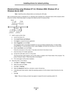 Page 20Windows
20
Installing drivers for network printing
Shared printing using Windows NT 4.0, Windows 2000, Windows XP, or 
Windows Server 2003
Note:Install the printer software before connnecting the USB cable.
After connecting the printer to a Windows NT 4.0, Windows 2000, Windows XP, or Windows Server 2003 computer (which 
will act as a server), follow these steps to configure the network printer for shared printing:
1Install a custom printer driver.
aLaunch the drivers CD.
bClick Install Printer and...