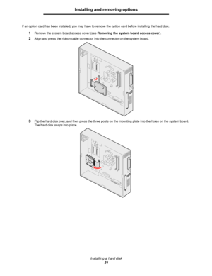 Page 31Installing a hard disk
31
Installing and removing options
If an option card has been installed, you may have to remove the option card before installing the hard disk.
1Remove the system board access cover (see Removing the system board access cover).
2Align and press the ribbon cable connector into the connector on the system board.
3Flip the hard disk over, and then press the three posts on the mounting plate into the holes on the system board. 
The hard disk snaps into place.
Downloaded From...