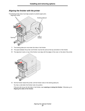 Page 37Aligning the optional finisher
37
Installing and removing options
Aligning the finisher with the printer
The following three areas must align properly to prevent paper jams.
1The docking plate pins must enter the holes in the finisher.
2The space between the printer and finisher must be the same at the top and bottom of the finisher.
3The alignment marks on top of the finisher must align with the edges of the cover on the side of the printer.
4Roll the finisher toward the printer until the finisher locks...