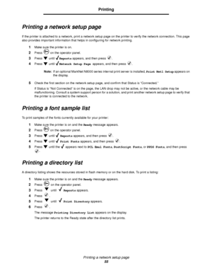 Page 55Printing a network setup page
55
Printing
Printing a network setup page
If the printer is attached to a network, print a network setup page on the printer to verify the network connection. This page 
also provides important information that helps in configuring for network printing. 
1Make sure the printer is on.
2Press   on the operator panel.
3Press  until Reports appears, and then press  .
4Press  until Network Setup Page appears, and then press  .
Note:If an optional MarkNet N8000 series internal...