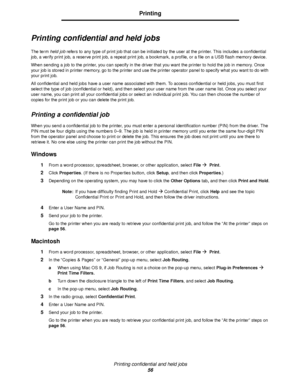 Page 56Printing confidential and held jobs
56
Printing
Printing confidential and held jobs
The term held job refers to any type of print job that can be initiated by the user at the printer. This includes a confidential 
job, a verify print job, a reserve print job, a repeat print job, a bookmark, a profile, or a file on a USB flash memory device.
When sending a job to the printer, you can specify in the driver that you want the printer to hold the job in memory. Once 
your job is stored in printer memory, go...