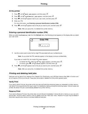 Page 57Printing confidential and held jobs
57
Printing
At the printer
1Press  until  Held jobs appears, and then press  .
2Press  until  Confidential jobs appears, and then press  .
3Press   until the   appears next to your user name, and then press  .
4Enter your PIN.
For more information, see Entering a personal identification number (PIN).
5Press   until the   appears next to the job you want to print, and then press  .
Note:After your job prints, it is deleted from printer memory.
Entering a personal...