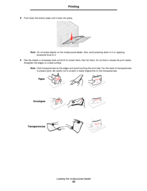 Page 63Loading the multipurpose feeder
63
Printing
3Push down the bottom plate until it locks into place.
Note:Do not place objects on the multipurpose feeder. Also, avoid pressing down on it or applying 
excessive force to it.
4Flex the sheets or envelopes back and forth to loosen them, then fan them. Do not fold or crease the print media. 
Straighten the edges on a level surface.
Note:Hold transparencies by the edges and avoid touching the print side. Fan the stack of transparencies 
to prevent jams. Be...