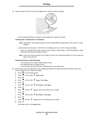 Page 64Loading the multipurpose feeder
64
Printing
5Load the media in the tray and push the set button to raise the media for feeding.
Use the stack height label as a guide for stack height when loading print media.
Loading paper, transparencies, or envelopes
Note:Letterhead or other preprinted paper must be loaded differently depending on the options you have 
installed.
Load envelopes flap side down. Orient them as indicated by the icons on the multipurpose feeder.
–Never use envelopes with stamps, clasps,...