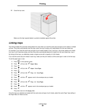 Page 68Linking trays
68
Printing
11Close the top cover.
Make sure the high capacity feeder is pushed completely against the printer.
Linking trays
Tray linking enables the automatic linking feature for trays when you load the same size and type of print media in multiple 
sources. The printer automatically links the trays; when one tray is empty, print media feeds from the next linked tray.
For example, if you have the same size and type of print media loaded in tray 2 and tray 4, the printer selects print...