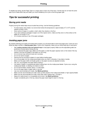 Page 69Tips for successful printing
69
Printing
To disable tray linking, set the Paper Type to a unique value in each one of the trays. If all the trays do not have the same 
type of print media when they are linked, you could mistakenly print a job on the wrong paper type.
Tips for successful printing
Storing print media
Properly storing the media helps ensure trouble-free printing. Use the following guidelines:
For best results, store media in an environment where the temperature is approximately 21
°C...