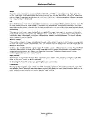 Page 71Media guidelines
71
Media specifications
Weight
The printer can automatically feed paper weights from 60 to 176 g/m
2 (16 to 47 lb bond) grain long. Paper lighter than
60 g/m2 (16 lb) might not be stiff enough to feed properly, causing jams. For best performance, use 90 g/m2 (24 lb bond) 
grain long paper. To use paper narrower than 182 x 257 mm (7.2 x 10.1 in.), it is recommended that the weight be greater 
than or equal to 90 g/m
2 (24 lb bond).
Curl
Curl is the tendency of media to curve at its edges....