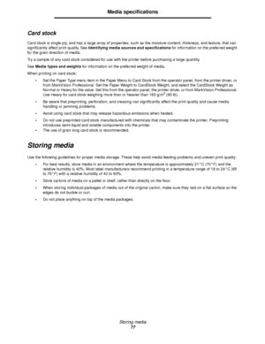Page 77Storing media
77
Media specifications
Card stock
Card stock is single ply, and has a large array of properties, such as the moisture content, thickness, and texture, that can 
significantly affect print quality. See Identifying media sources and specifications for information on the preferred weight 
for the grain direction of media.
Try a sample of any card stock considered for use with the printer before purchasing a large quantity.
See Media types and weights for information on the preferred weight of...