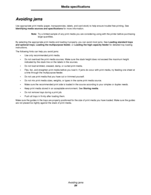 Page 84Avoiding jams
84
Media specifications
Avoiding jams
Use appropriate print media (paper, transparencies, labels, and card stock) to help ensure trouble-free printing. See 
Identifying media sources and specifications for more information.
Note:Try a limited sample of any print media you are considering using with the printer before purchasing 
large quantities.
By selecting the appropriate print media and loading it properly, you can avoid most jams. See Loading standard trays 
and optional trays, Loading...