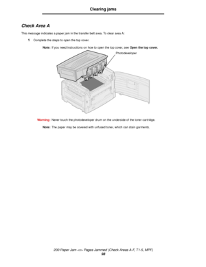 Page 98200 Paper Jam  Pages Jammed (Check Areas A-F, T1-5, MPF)
98
Clearing jams
Check Area A
This message indicates a paper jam in the transfer belt area. To clear area A:
1Complete the steps to open the top cover.
Note:If you need instructions on how to open the top cover, see Open the top cover.
Warning:Never touch the photodeveloper drum on the underside of the toner cartridge.
Note:The paper may be covered with unfused toner, which can stain garments.
Photodeveloper
Downloaded From ManualsPrinter.com Manuals 