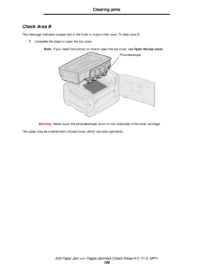 Page 100200 Paper Jam  Pages Jammed (Check Areas A-F, T1-5, MPF)
100
Clearing jams
Check Area B
This message indicates a paper jam in the fuser or output roller area. To clear area B:
1Complete the steps to open the top cover.
Note:If you need instructions on how to open the top cover, see Open the top cover.
Warning:Never touch the photodeveloper drum on the underside of the toner cartridge.
The paper may be covered with unfused toner, which can stain garments.
Photodeveloper
Downloaded From ManualsPrinter.com...