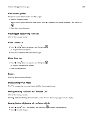 Page 113Check  guides
The printer cannot determine the size of the paper.
Readjust the paper guides.
Note: To learn how to adjust the paper guides, press 
 repeatedly until Show Me appears, and then press
.
Check the tray configuration.
Clearing job accounting statistics
Wait for the message to clear.
Close cover 
1Press  until Show me appears, and then press .
An image of the cover appears.
2Close the specified cover to clear the message.
Close door 
1Press  until Show me appears, and then press .
An image of...