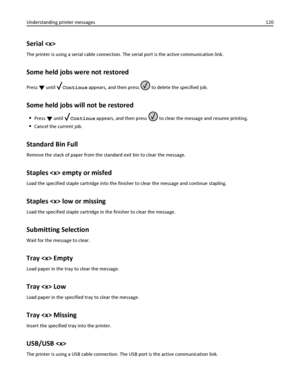 Page 120Serial 
The printer is using a serial cable connection. The serial port is the active communication link.
Some held jobs were not restored
Press  until Continue appears, and then press  to delete the specified job.
Some held jobs will not be restored
Press  until Continue appears, and then press  to clear the message and resume printing.
Cancel the current job.
Standard Bin Full
Remove the stack of paper from the standard exit bin to clear the message.
Staples  empty or misfed
Load the specified staple...