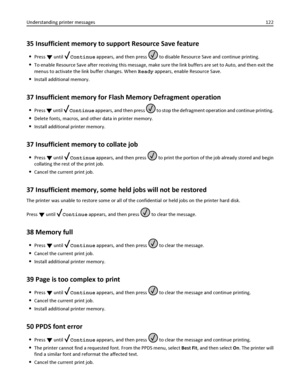 Page 12235 Insufficient memory to support Resource Save feature
Press  until Continue appears, and then press  to disable Resource Save and continue printing.
To enable Resource Save after receiving this message, make sure the link buffers are set to Auto, and then exit the
menus to activate the link buffer changes. When Ready appears, enable Resource Save.
Install additional memory.
37 Insufficient memory for Flash Memory Defragment operation
Press  until Continue appears, and then press  to stop the defragment...