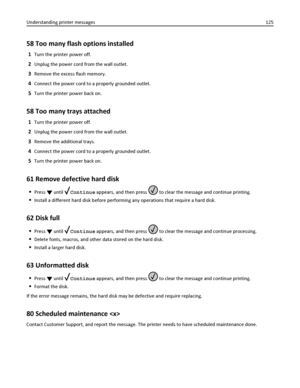 Page 12558 Too many flash options installed
1Turn the printer power off.
2Unplug the power cord from the wall outlet.
3Remove the excess flash memory.
4Connect the power cord to a properly grounded outlet.
5Turn the printer power back on.
58 Too many trays attached
1Turn the printer power off.
2Unplug the power cord from the wall outlet.
3Remove the additional trays.
4Connect the power cord to a properly grounded outlet.
5Turn the printer power back on.
61 Remove defective hard disk
Press  until Continue...