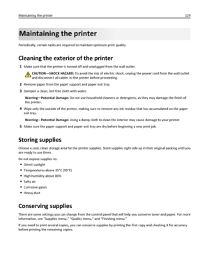 Page 129Maintaining the printer
Periodically, certain tasks are required to maintain optimum print quality.
Cleaning the exterior of the printer
1Make sure that the printer is turned off and unplugged from the wall outlet.
CAUTION—SHOCK HAZARD: To avoid the risk of electric shock, unplug the power cord from the wall outlet
and disconnect all cables to the printer before proceeding.
2Remove paper from the paper support and paper exit tray.
3Dampen a clean, lint‑free cloth with water.
Warning—Potential Damage: Do...