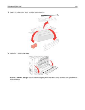 Page 1331Unpack the replacement waste toner box and accessories.
2Open Door E (front printer door).
Warning—Potential Damage: To avoid overexposing the photoconductors, do not leave the door open for more
than 10 minutes. Maintaining the printer133
Downloaded From ManualsPrinter.com Manuals 