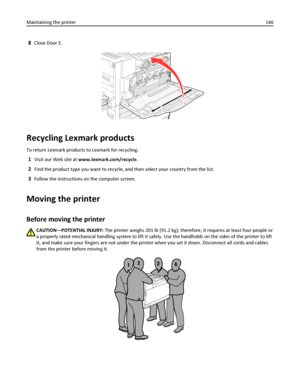 Page 1468Close Door E.
Recycling Lexmark products
To return Lexmark products to Lexmark for recycling:
1Visit our Web site at www.lexmark.com/recycle.
2Find the product type you want to recycle, and then select your country from the list.
3Follow the instructions on the computer screen.
Moving the printer
Before moving the printer
CAUTION—POTENTIAL INJURY: The printer weighs 201 lb (91.2 kg); therefore, it requires at least four people or
a properly rated mechanical handling system to lift it safely. Use the...