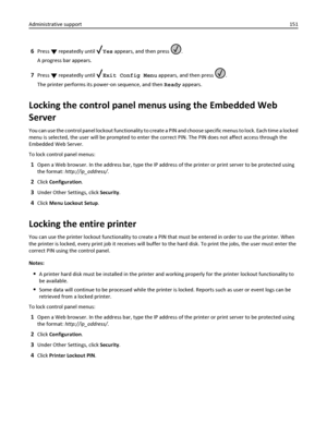 Page 1516Press  repeatedly until Yes appears, and then press .
A progress bar appears.
7Press  repeatedly until Exit Config Menu appears, and then press .
The printer performs its power‑on sequence, and then Ready appears.
Locking the control panel menus using the Embedded Web
Server
You can use the control panel lockout functionality to create a PIN and choose specific menus to lock. Each time a locked
menu is selected, the user will be prompted to enter the correct PIN. The PIN does not affect access through...