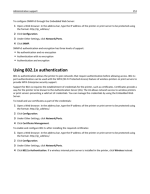 Page 153To configure SNMPv3 through the Embedded Web Server:
1Open a Web browser. In the address bar, type the IP address of the printer or print server to be protected using
the format: http://ip_address/.
2Click Configuration.
3Under Other Settings, click Network/Ports.
4Click SNMP.
SNMPv3 authentication and encryption has three levels of support:
No authentication and no encryption
Authentication with no encryption
Authentication and encryption
Using 802.1x authentication
802.1x authentication allows the...