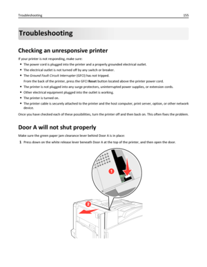 Page 155Troubleshooting
Checking an unresponsive printer
If your printer is not responding, make sure:
The power cord is plugged into the printer and a properly grounded electrical outlet.
The electrical outlet is not turned off by any switch or breaker.
The Ground Fault Circuit Interrupter (GFCI) has not tripped.
From the back of the printer, press the GFCI Reset button located above the printer power cord.
The printer is not plugged into any surge protectors, uninterrupted power supplies, or extension cords....