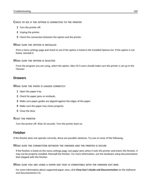 Page 160CHECK TO SEE IF THE OPTION IS CONNECTED TO THE PRINTER
1Turn the printer off.
2Unplug the printer.
3Check the connection between the option and the printer.
MAKE SURE THE OPTION IS INSTALLED
Print a menu settings page and check to see if the option is listed in the Installed Options list. If the option is not
listed, reinstall it.
MAKE SURE THE OPTION IS SELECTED
From the program you are using, select the option. Mac OS 9 users should make sure the printer is set up in the
Chooser.
Drawers
M
AKE SURE THE...