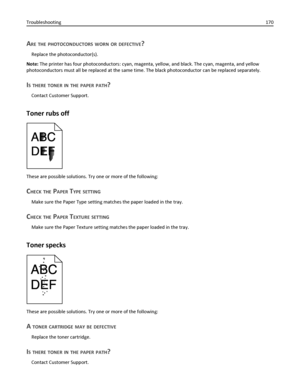 Page 170ARE THE PHOTOCONDUCTORS WORN OR DEFECTIVE?
Replace the photoconductor(s).
Note: The printer has four photoconductors: cyan, magenta, yellow, and black. The cyan, magenta, and yellow
photoconductors must all be replaced at the same time. The black photoconductor can be replaced separately.
IS THERE TONER IN THE PAPER PATH?
Contact Customer Support.
Toner rubs off
These are possible solutions. Try one or more of the following:
CHECK THE PAPER TYPE SETTING
Make sure the Paper Type setting matches the paper...