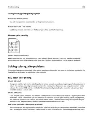 Page 171Transparency print quality is poor
C
HECK THE TRANSPARENCIES
Use only transparencies recommended by the printer manufacturer.
CHECK THE PAPER TYPE SETTING
Load transparencies, and make sure the Paper Type setting is set to Transparency.
Uneven print density
ABCDE
A
BCDE
A
BCDE
Replace the photoconductor(s).
Note: The printer has four photoconductors: cyan, magenta, yellow, and black. The cyan, magenta, and yellow
photoconductors must all be replaced at the same time. The black photoconductor can be...