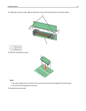 Page 193Holding the card by its sides, align the plastic pins on the card with the holes on the system board.
1Plastic pins
2Metal pins
4Push the card firmly into place.
Notes:
The entire length of the connector on the card must touch and be flush against the system board.
Be careful not to damage the connectors.
5Reinstall the system board. Installing options19
Downloaded From ManualsPrinter.com Manuals 