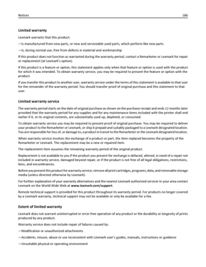 Page 186Limited warranty
Lexmark warrants that this product:
—Is manufactured from new parts, or new and serviceable used parts, which perform like new parts
—Is, during normal use, free from defects in material and workmanship
If this product does not function as warranted during the warranty period, contact a Remarketer or Lexmark for repair
or replacement (at Lexmarks option).
If this product is a feature or option, this statement applies only when that feature or option is used with the product
for which it...