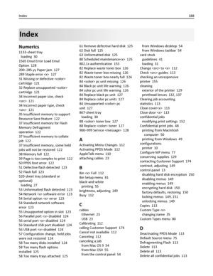 Page 188Index
Numerics
1133‑sheet tray 
loading  30
1565 Emul Error Load Emul
Option  128
200–285.yy Paper jam  127
289 Staple error   127
31 Missing or defective 
cartridge  121
32 Replace unsupported 
cartridge  121
34 Incorrect paper size, check
  121
34 Incorrect paper type, check
  121
35 Insufficient memory to support
Resource Save feature  122
37 Insufficient memory for Flash
Memory Defragment
operation  122
37 Insufficient memory to collate
job  122
37 Insufficient memory, some held
jobs will not be...