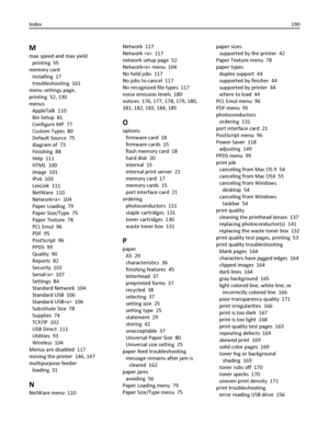 Page 190M
max speed and max yield 
printing  55
memory card 
installing  17
troubleshooting  161
menu settings page,
printing  52, 130
menus 
AppleTalk  110
Bin Setup  81
Configure MP  77
Custom Types  80
Default Source  75
diagram of  73
Finishing  88
Help  111
HTML  100
Image  101
IPv6  103
LexLink  111
NetWare  110
Network  104
Paper Loading  79
Paper Size/Type  75
Paper Texture  78
PCL Emul  96
PDF  95
PostScript  96
PPDS  99
Quality  90
Reports  82
Security  102
Serial  107
Settings  84
Standard Network...