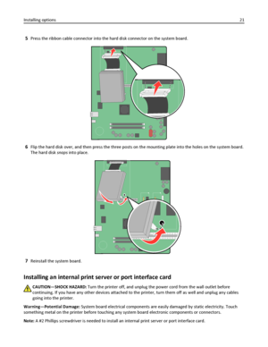 Page 215Press the ribbon cable connector into the hard disk connector on the system board.
6Flip the hard disk over, and then press the three posts on the mounting plate into the holes on the system board.
The hard disk snaps into place.
7Reinstall the system board.
Installing an internal print server or port interface card
CAUTION—SHOCK HAZARD: Turn the printer off, and unplug the power cord from the wall outlet before
continuing. If you have any other devices attached to the printer, turn them off as well and...