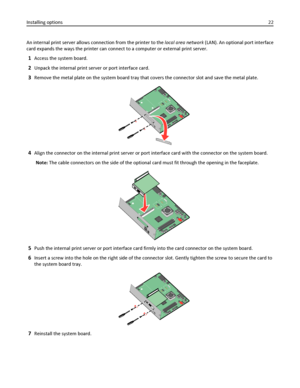 Page 22An internal print server allows connection from the printer to the local area network (LAN). An optional port interface
card expands the ways the printer can connect to a computer or external print server.
1Access the system board.
2Unpack the internal print server or port interface card.
3Remove the metal plate on the system board tray that covers the connector slot and save the metal plate.
4Align the connector on the internal print server or port interface card with the connector on the system board....