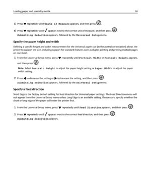 Page 265Press  repeatedly until Units of Measure appears, and then press .
6Press  repeatedly until  appears next to the correct unit of measure, and then press .
Submitting Selection appears, followed by the Universal Setup menu.
Specify the paper height and width
Defining a specific height and width measurement for the Universal paper size (in the portrait orientation) allows the
printer to support the size, including support for standard features such as duplex printing and printing multiple pages
on one...