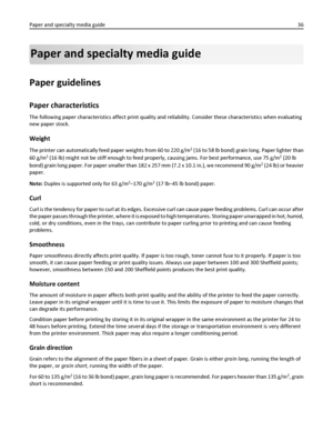 Page 36Paper and specialty media guide
Paper guidelines
Paper characteristics
The following paper characteristics affect print quality and reliability. Consider these characteristics when evaluating
new paper stock.
Weight
The printer can automatically feed paper weights from 60 to 220 g/m2 (16 to 58 lb bond) grain long. Paper lighter than
60 g/m
2 (16 lb) might not be stiff enough to feed properly, causing jams. For best performance, use 75 g/m2 (20 lb
bond) grain long paper. For paper smaller than 182 x 257...