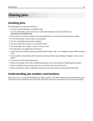 Page 56Clearing jams
Avoiding jams
The following hints can help you avoid jams:
Use only recommended paper or specialty media.
For more information, see the Card Stock & Label Guide available on the Lexmark Web site at
www.lexmark.com/publications.
Do not load too much paper. Make sure the stack height does not exceed the indicated maximum height.
Do not load wrinkled, creased, damp, or curled paper.
Flex, fan, and straighten paper before loading it.
Do not use paper that has been cut or trimmed by hand.
Do not...