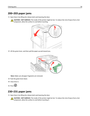 Page 58200–203 paper jams
1Open Door A by lifting the release latch and lowering the door.
CAUTION—HOT SURFACE: The inside of the printer might be hot. To reduce the risk of injury from a hot
component, allow the surface to cool before touching.
2Lift the green lever, and then pull the paper up and toward you.
Note: Make sure all paper fragments are removed.
3Push the green lever down.
4Close Door A.
5Press .
230–231 paper jams
1Open Door A by lifting the release latch and lowering the door.
CAUTION—HOT...