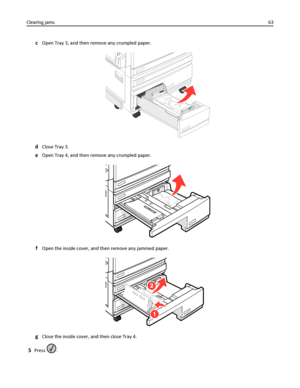 Page 63cOpen Tray 3, and then remove any crumpled paper.
dClose Tray 3.
eOpen Tray 4, and then remove any crumpled paper.
fOpen the inside cover, and then remove any jammed paper.
gClose the inside cover, and then close Tray 4.
5Press . Clearing jams63
Downloaded From ManualsPrinter.com Manuals 