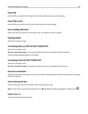 Page 115Enter PIN
Enter the PIN you created in Print Properties when the confidential job was sent for printing.
Enter PIN to lock
Enter the PIN you created to lock the control panel and prevent menu changes.
Error reading USB drive
Remove the device and wait for the message to clear. The USB drive may be corrupted.
Flushing buffer
Wait for the message to clear.
Formatting Disk x/y XX% DO NOT POWER OFF
Wait for the message to clear.
Warning—Potential Damage: Do not power off while the printer is formatting the...