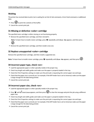 Page 121Waiting
The printer has received data to print, but is waiting for an End‑of‑Job command, a Form Feed command, or additional
data.
Press  to print the contents of the buffer.
Cancel the current print job.
31 Missing or defective  cartridge
The specified toner cartridge is either missing or not functioning properly.
Remove the specified toner cartridge, and then reinstall it.
Note: To learn how to install a toner cartridge, press 
 repeatedly until Show Me appears, and then press
.
Remove the specified...