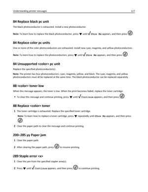 Page 12784 Replace black pc unit
The black photoconductor is exhausted. Install a new photoconductor.
Note: To learn how to replace the black photoconductor, press 
 until Show Me appears, and then press .
84 Replace color pc units
One or more of the color photoconductors are exhausted. Install new cyan, magenta, and yellow photoconductors.
Note: To learn how to replace the photoconductors, press 
 until Show Me appears, and then press .
84 Unsupported  pc unit
Replace the specified photoconductor(s).
Note: The...