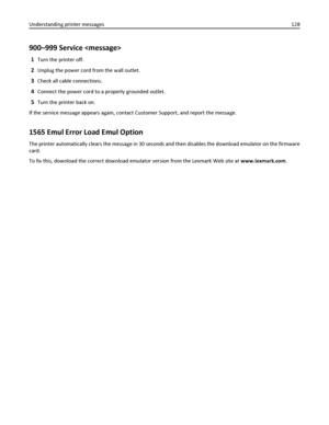Page 128900–999 Service 
1Turn the printer off.
2Unplug the power cord from the wall outlet.
3Check all cable connections.
4Connect the power cord to a properly grounded outlet.
5Turn the printer back on.
If the service message appears again, contact Customer Support, and report the message.
1565 Emul Error Load Emul Option
The printer automatically clears the message in 30 seconds and then disables the download emulator on the firmware
card.
To fix this, download the correct download emulator version from the...