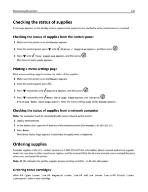 Page 130Checking the status of supplies
A message appears on the display when a replacement supply item is needed or when maintenance is required.
Checking the status of supplies from the control panel
1Make sure the printer is on and Ready appears.
2From the control panel, press  until  Status / Supplies appears, and then press .
3Press  until  View supplies appears, and then press .
The status of each supply appears.
Printing a menu settings page
Print a menu settings page to review the status of the...