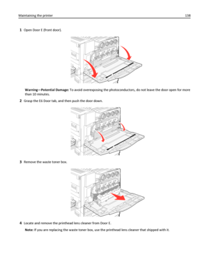 Page 1381Open Door E (front door).
Warning—Potential Damage: To avoid overexposing the photoconductors, do not leave the door open for more
than 10 minutes.
2Grasp the E6 Door tab, and then push the door down.
3Remove the waste toner box.
4Locate and remove the printhead lens cleaner from Door E.
Note: If you are replacing the waste toner box, use the printhead lens cleaner that shipped with it. Maintaining the printer138
Downloaded From ManualsPrinter.com Manuals 