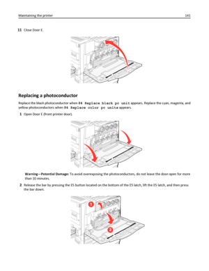 Page 14111Close Door E.
Replacing a photoconductor
Replace the black photoconductor when 84 Replace black pc unit appears. Replace the cyan, magenta, and
yellow photoconductors when 84 Replace color pc units appears.
1Open Door E (front printer door).
Warning—Potential Damage: To avoid overexposing the photoconductors, do not leave the door open for more
than 10 minutes.
2Release the bar by pressing the E5 button located on the bottom of the E5 latch, lift the E5 latch, and then press
the bar down.
Maintaining...