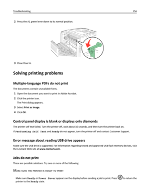 Page 1562Press the A1 green lever down to its normal position.
3Close Door A.
Solving printing problems
Multiple‑language PDFs do not print
The documents contain unavailable fonts.
1Open the document you want to print in Adobe Acrobat.
2Click the printer icon.
The Print dialog appears.
3Select Print as image.
4Click OK.
Control panel display is blank or displays only diamonds
The printer self test failed. Turn the printer off, wait about 10 seconds, and then turn the printer back on.
If Performing Self Test and...