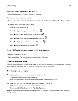 Page 158Job takes longer than expected to print
These are possible solutions. Try one or more of the following:
REDUCE THE COMPLEXITY OF THE PRINT JOB
Eliminate the number and size of fonts, the number and complexity of images, and the number of pages in the job.
CHANGE THE PAGE PROTECT SETTING TO OFF
1From the control panel, press .
2Press  until Settings appears, and then press .
3Press  until Setup Menu appears, and then press .
4Press  until Print Recovery appears, and then press .
5Press  until Page Protect...