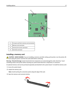 Page 171Firmware and flash memory card connectors
2Memory card connector
3Internal print server connector
4Hard disk connector
Installing a memory card
CAUTION—SHOCK HAZARD: If you are installing a memory card after setting up the printer, turn the printer off,
and unplug the power cord from the wall outlet before continuing.
Warning—Potential Damage: System board electrical components are easily damaged by static electricity. Touch
something metal on the printer before touching any system board electronic...
