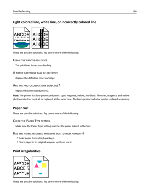 Page 166Light colored line, white line, or incorrectly colored line
These are possible solutions. Try one or more of the following:
CLEAN THE PRINTHEAD LENSES
The printhead lenses may be dirty.
A TONER CARTRIDGE MAY BE DEFECTIVE
Replace the defective toner cartridge.
ARE THE PHOTOCONDUCTORS DEFECTIVE?
Replace the photoconductor(s).
Note: The printer has four photoconductors: cyan, magenta, yellow, and black. The cyan, magenta, and yellow
photoconductors must all be replaced at the same time. The black...